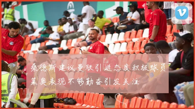 桑德斯建议曼联引进态度积极球员莱奥表现不够勤奋引发关注