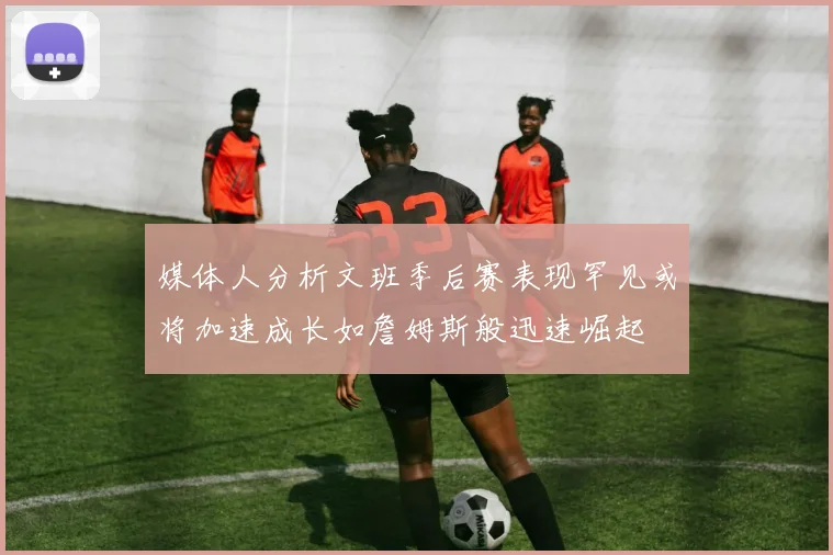 媒体人分析文班季后赛表现罕见或将加速成长如詹姆斯般迅速崛起