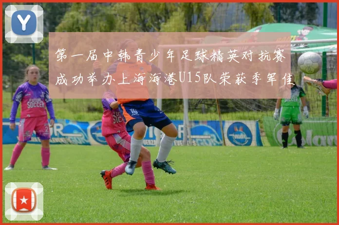 第一届中韩青少年足球精英对抗赛成功举办上海海港U15队荣获季军佳绩