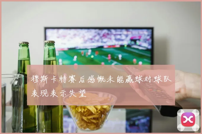 穆斯卡特赛后感慨未能赢球对球队表现表示失望