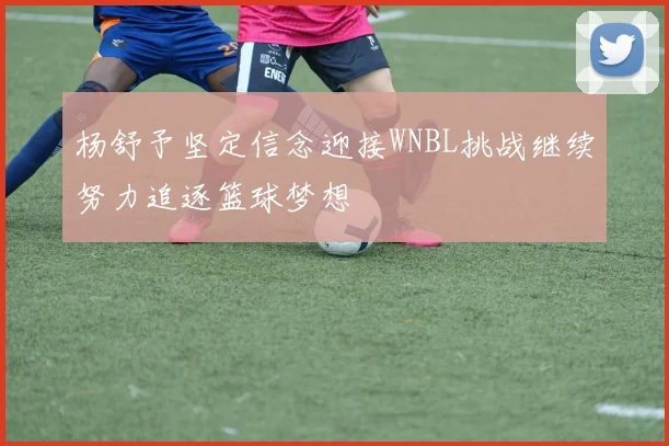 杨舒予坚定信念迎接WNBL挑战继续努力追逐篮球梦想