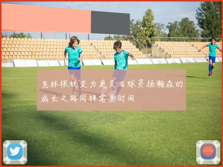 克林根蜕变为更灵活球员杨瀚森的成长之路同样需要时间