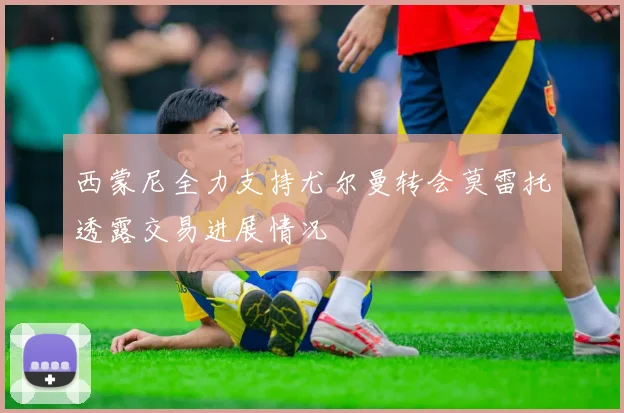 西蒙尼全力支持尤尔曼转会莫雷托透露交易进展情况