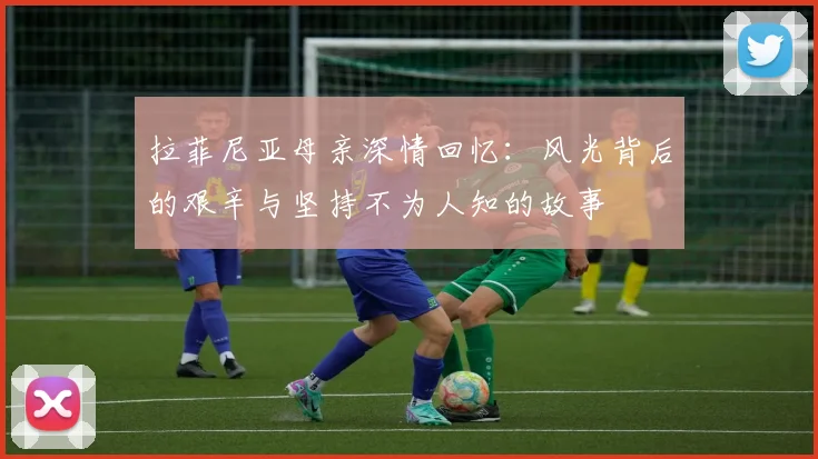 拉菲尼亚母亲深情回忆：风光背后的艰辛与坚持不为人知的故事