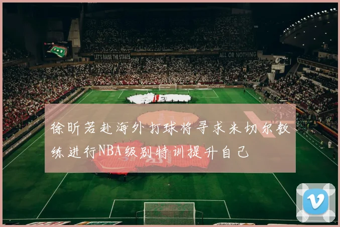 徐昕若赴海外打球将寻求米切尔教练进行NBA级别特训提升自己
