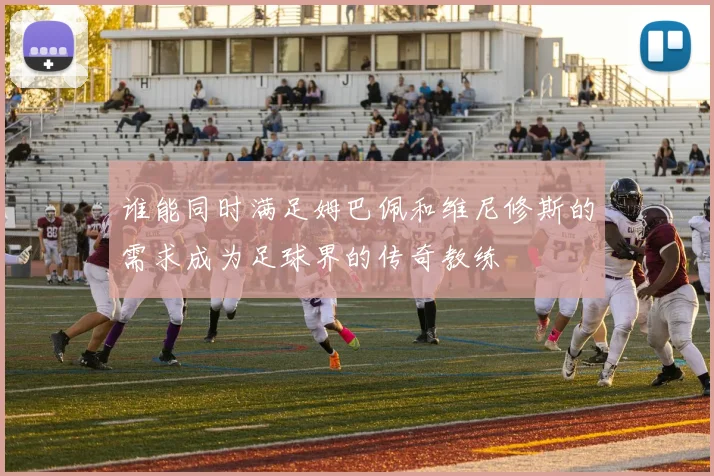 谁能同时满足姆巴佩和维尼修斯的需求成为足球界的传奇教练