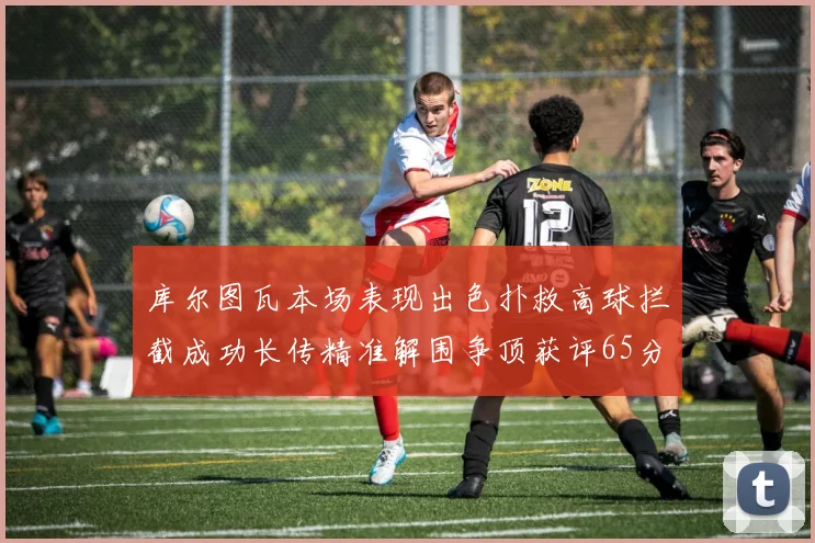 库尔图瓦本场表现出色扑救高球拦截成功长传精准解围争顶获评65分