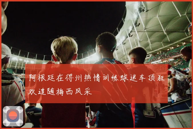阿根廷在得州热情训练球迷车顶狂欢追随梅西风采
