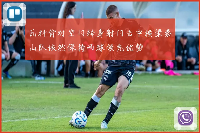 瓦科背对空门转身射门击中横梁泰山队依然保持两球领先优势