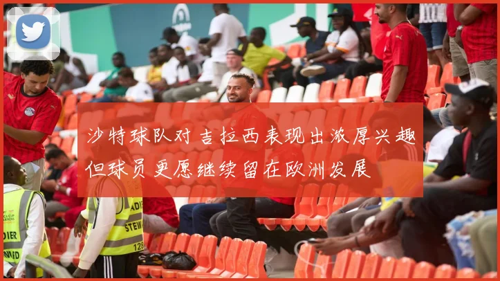 沙特球队对吉拉西表现出浓厚兴趣但球员更愿继续留在欧洲发展