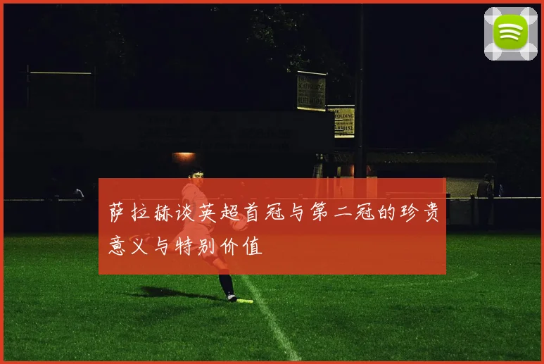 萨拉赫谈英超首冠与第二冠的珍贵意义与特别价值