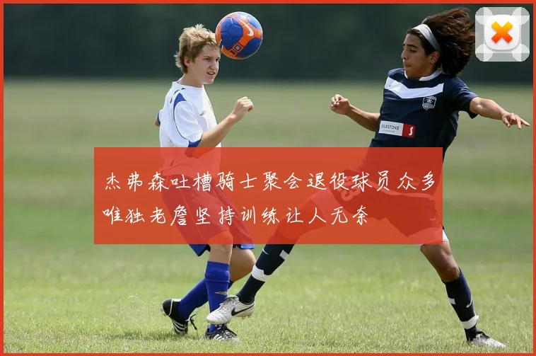 杰弗森吐槽骑士聚会退役球员众多唯独老詹坚持训练让人无奈
