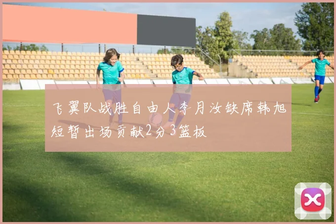 飞翼队战胜自由人李月汝缺席韩旭短暂出场贡献2分3篮板