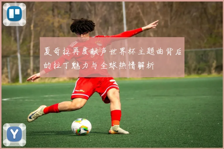 夏奇拉再度献声世界杯主题曲背后的拉丁魅力与全球热情解析