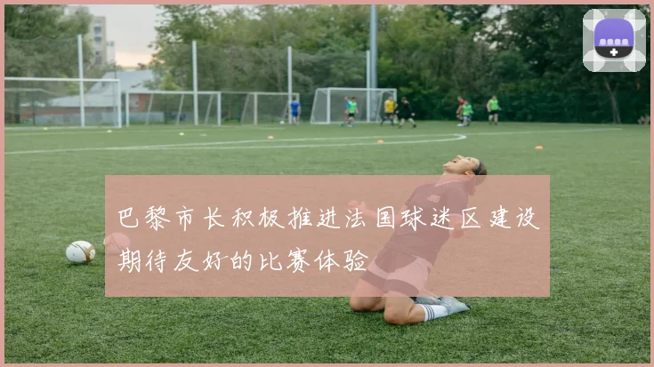 巴黎市长积极推进法国球迷区建设期待友好的比赛体验