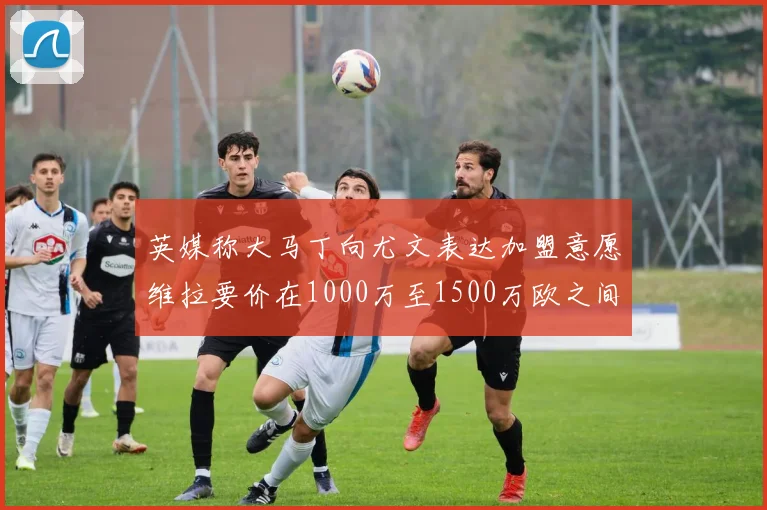 英媒称大马丁向尤文表达加盟意愿维拉要价在1000万至1500万欧之间