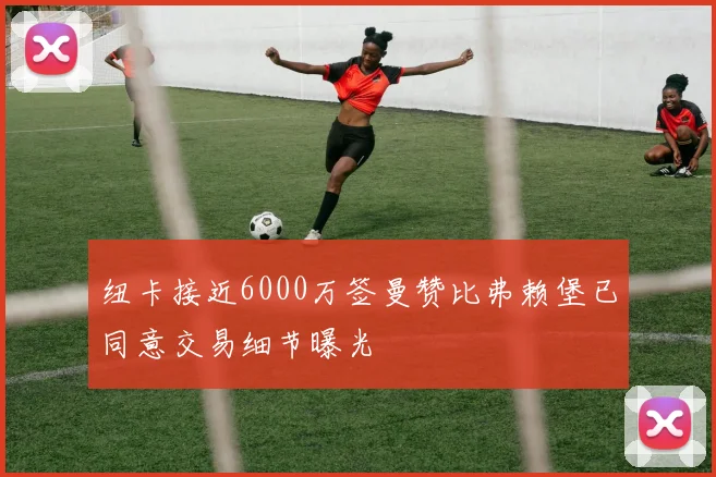 纽卡接近6000万签曼赞比弗赖堡已同意交易细节曝光