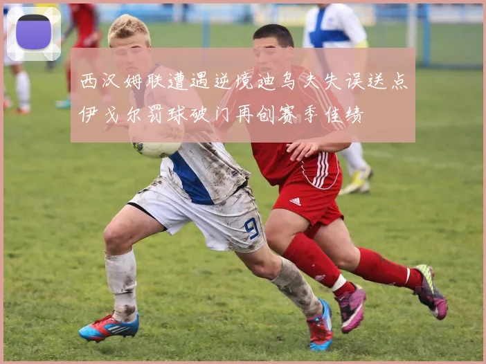 西汉姆联遭遇逆境迪乌夫失误送点伊戈尔罚球破门再创赛季佳绩