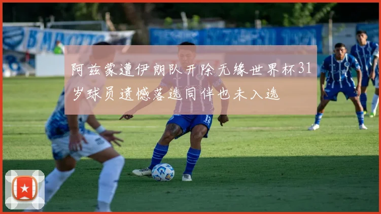 阿兹蒙遭伊朗队开除无缘世界杯31岁球员遗憾落选同伴也未入选