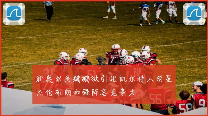 新奥尔良鹈鹕欲引进凯尔特人明星杰伦布朗加强阵容竞争力