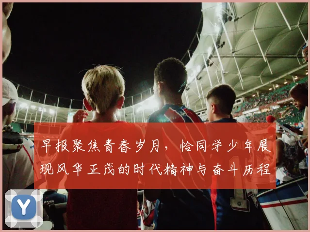 早报聚焦青春岁月，恰同学少年展现风华正茂的时代精神与奋斗历程