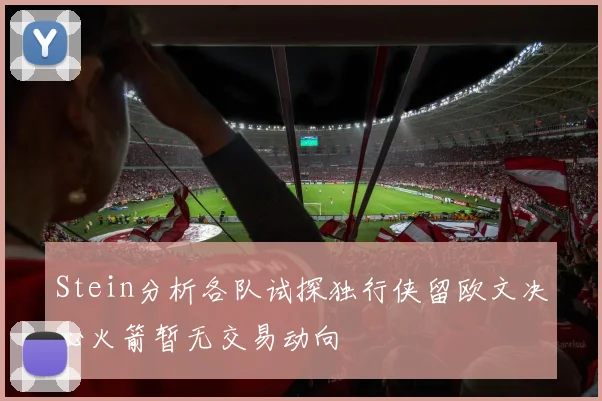 Stein分析各队试探独行侠留欧文决心火箭暂无交易动向