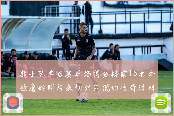 骑士队季后赛单场得分榜前16名全被詹姆斯与米切尔包揽的传奇时刻