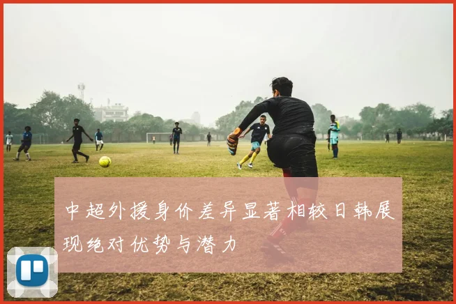 中超外援身价差异显著相较日韩展现绝对优势与潜力