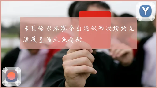 卡瓦哈尔本赛季出场仅两次续约无进展皇马未来存疑