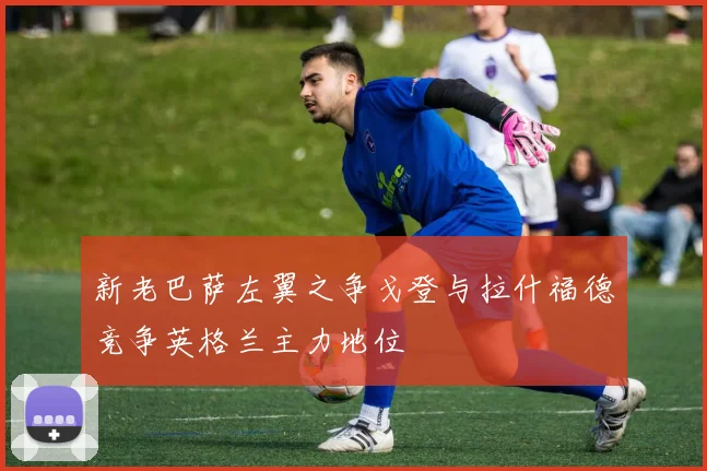 新老巴萨左翼之争戈登与拉什福德竞争英格兰主力地位