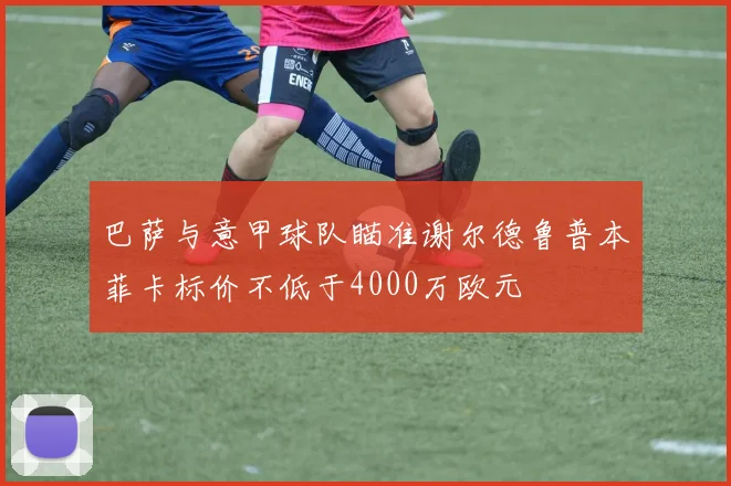 巴萨与意甲球队瞄准谢尔德鲁普本菲卡标价不低于4000万欧元