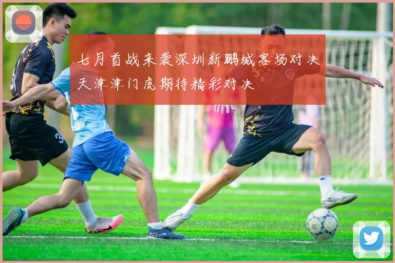 七月首战来袭深圳新鹏城客场对决天津津门虎期待精彩对决