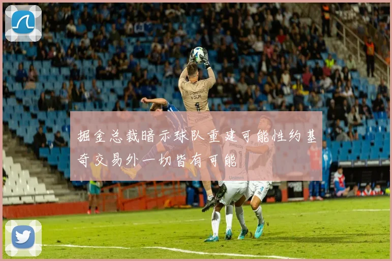 掘金总裁暗示球队重建可能性约基奇交易外一切皆有可能