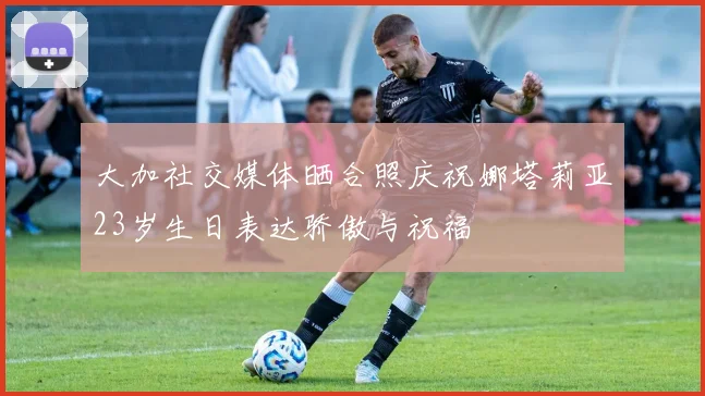 大加社交媒体晒合照庆祝娜塔莉亚23岁生日表达骄傲与祝福