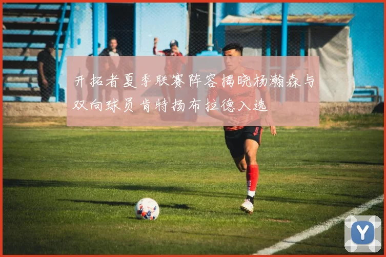 开拓者夏季联赛阵容揭晓杨瀚森与双向球员肯特扬布拉德入选