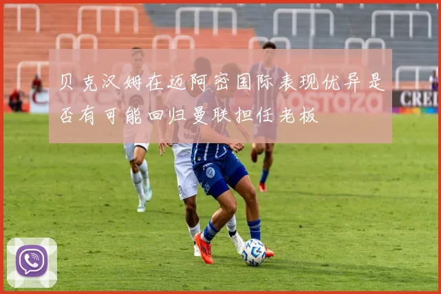 贝克汉姆在迈阿密国际表现优异是否有可能回归曼联担任老板